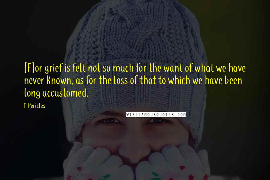 Pericles Quotes: [F]or grief is felt not so much for the want of what we have never known, as for the loss of that to which we have been long accustomed.