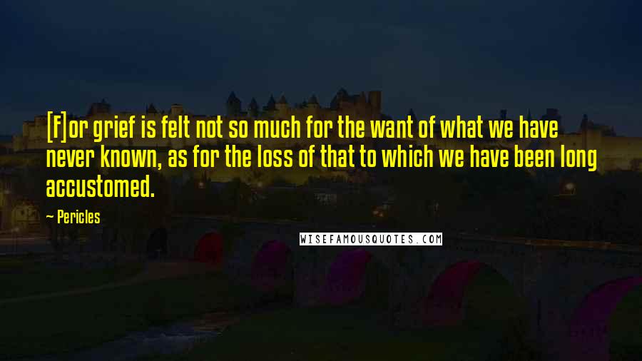 Pericles Quotes: [F]or grief is felt not so much for the want of what we have never known, as for the loss of that to which we have been long accustomed.