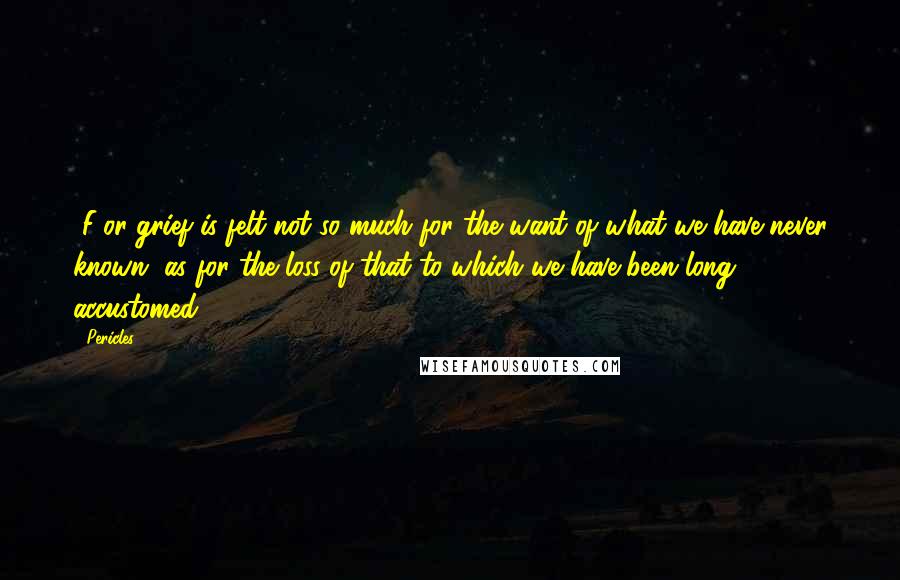 Pericles Quotes: [F]or grief is felt not so much for the want of what we have never known, as for the loss of that to which we have been long accustomed.