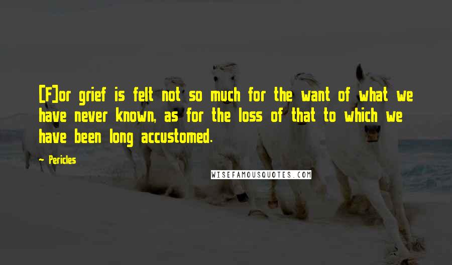 Pericles Quotes: [F]or grief is felt not so much for the want of what we have never known, as for the loss of that to which we have been long accustomed.