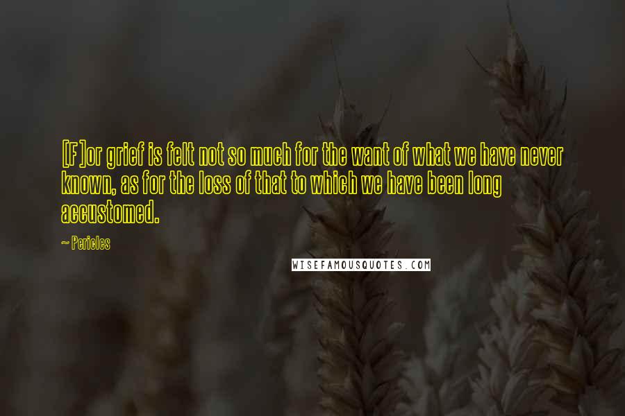 Pericles Quotes: [F]or grief is felt not so much for the want of what we have never known, as for the loss of that to which we have been long accustomed.