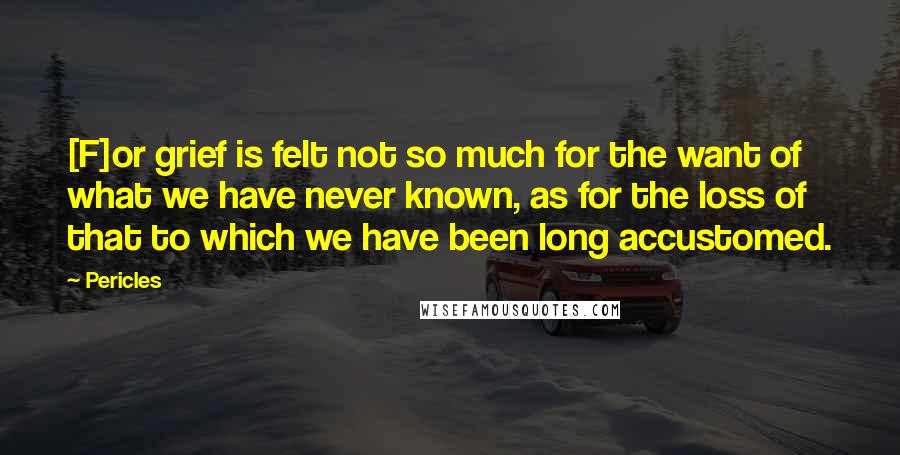 Pericles Quotes: [F]or grief is felt not so much for the want of what we have never known, as for the loss of that to which we have been long accustomed.