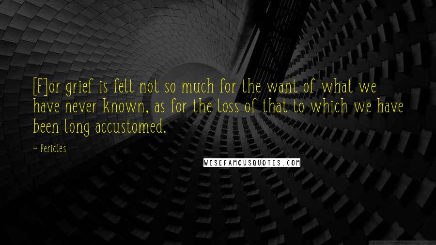 Pericles Quotes: [F]or grief is felt not so much for the want of what we have never known, as for the loss of that to which we have been long accustomed.