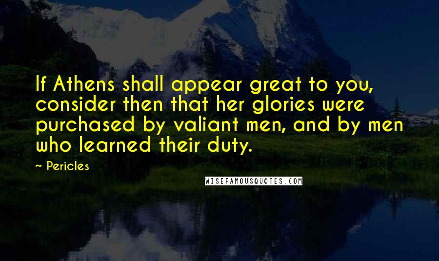 Pericles Quotes: If Athens shall appear great to you, consider then that her glories were purchased by valiant men, and by men who learned their duty.