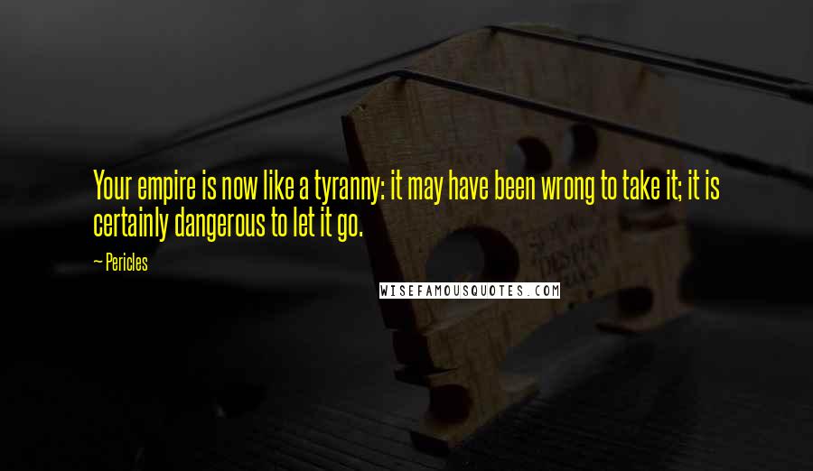 Pericles Quotes: Your empire is now like a tyranny: it may have been wrong to take it; it is certainly dangerous to let it go.