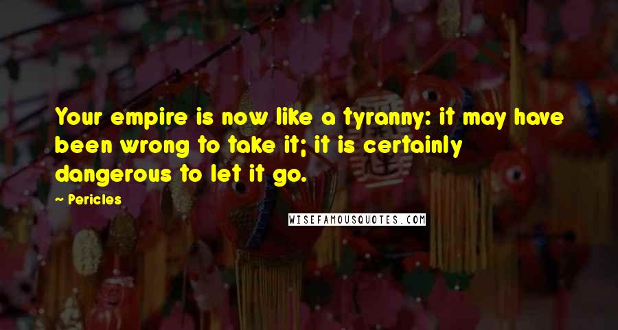 Pericles Quotes: Your empire is now like a tyranny: it may have been wrong to take it; it is certainly dangerous to let it go.