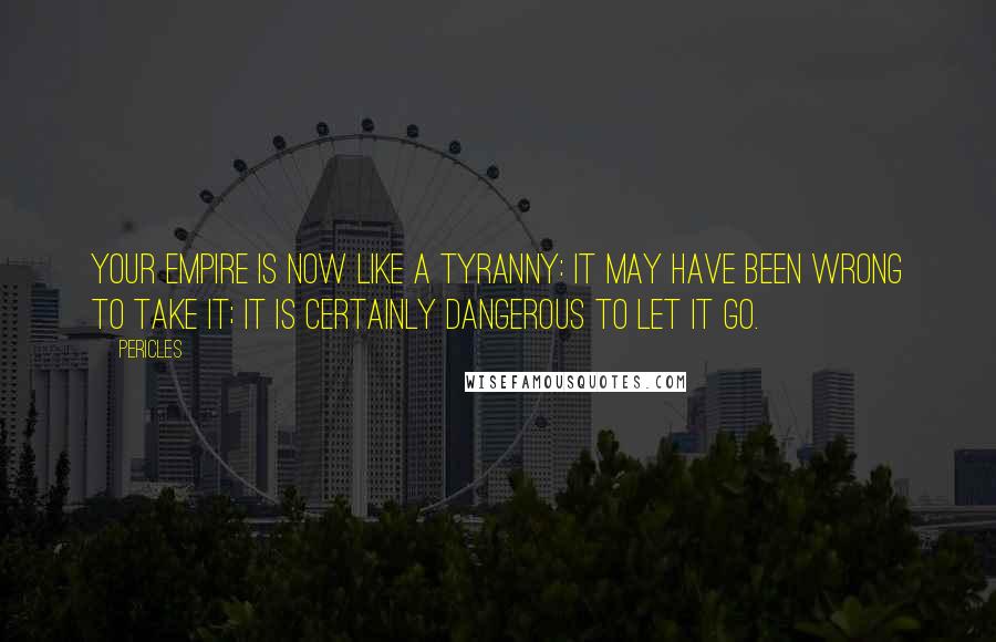 Pericles Quotes: Your empire is now like a tyranny: it may have been wrong to take it; it is certainly dangerous to let it go.