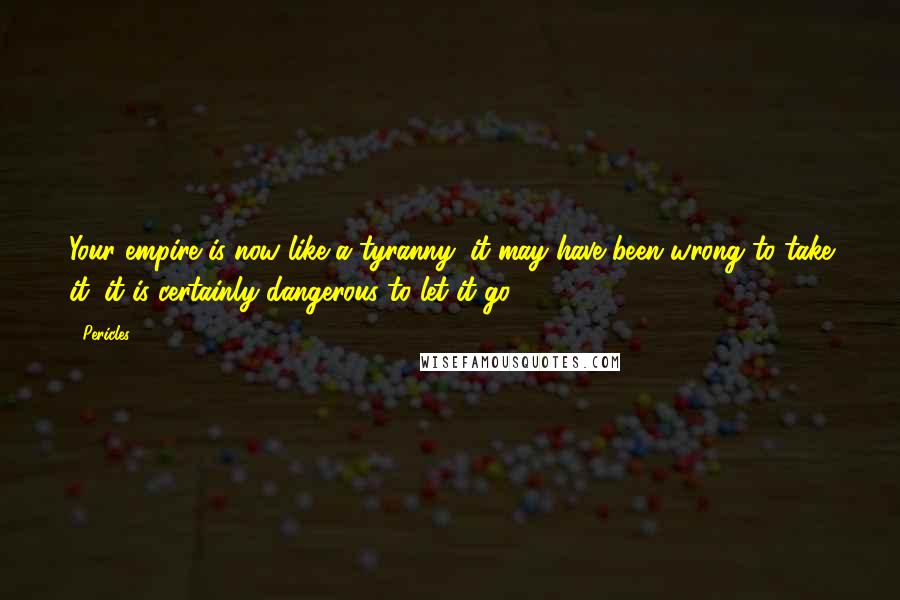 Pericles Quotes: Your empire is now like a tyranny: it may have been wrong to take it; it is certainly dangerous to let it go.