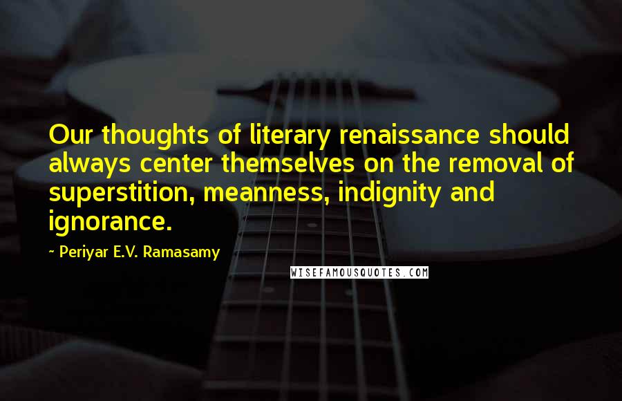 Periyar E.V. Ramasamy Quotes: Our thoughts of literary renaissance should always center themselves on the removal of superstition, meanness, indignity and ignorance.