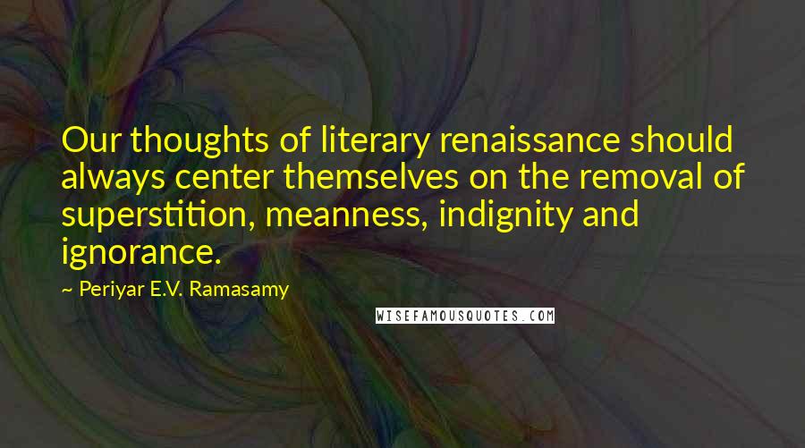 Periyar E.V. Ramasamy Quotes: Our thoughts of literary renaissance should always center themselves on the removal of superstition, meanness, indignity and ignorance.