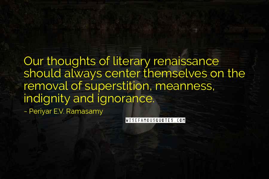 Periyar E.V. Ramasamy Quotes: Our thoughts of literary renaissance should always center themselves on the removal of superstition, meanness, indignity and ignorance.