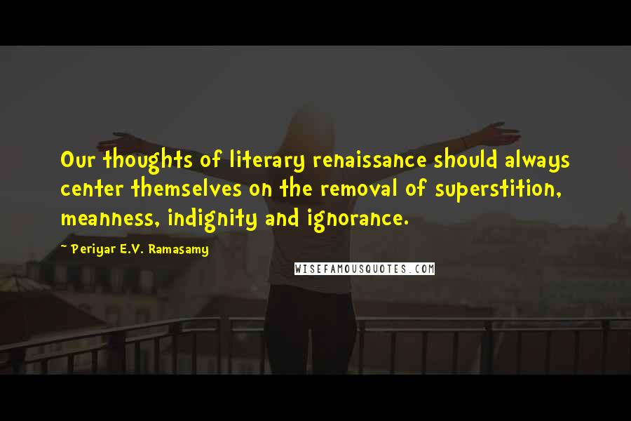 Periyar E.V. Ramasamy Quotes: Our thoughts of literary renaissance should always center themselves on the removal of superstition, meanness, indignity and ignorance.