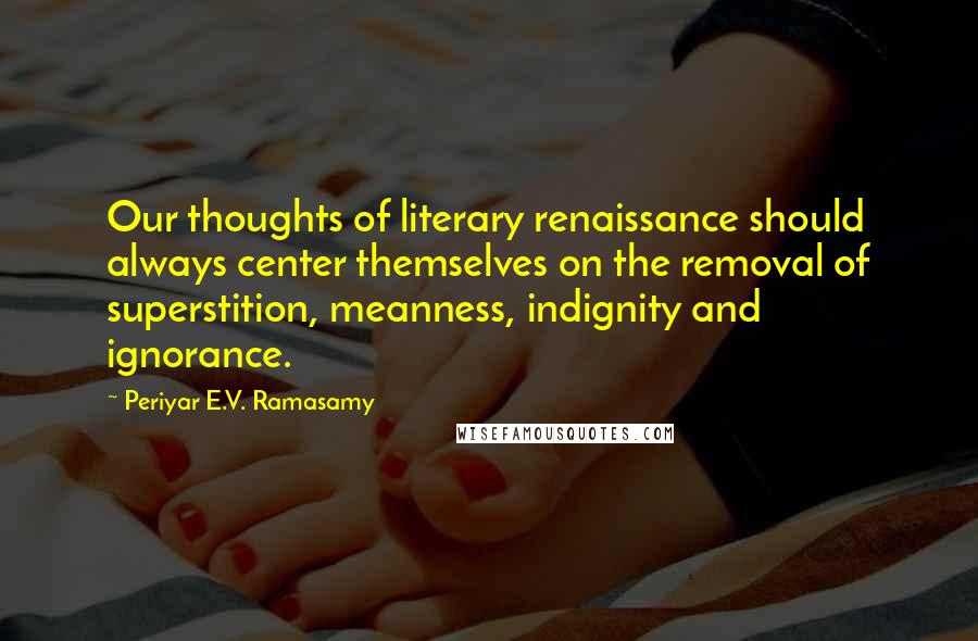 Periyar E.V. Ramasamy Quotes: Our thoughts of literary renaissance should always center themselves on the removal of superstition, meanness, indignity and ignorance.