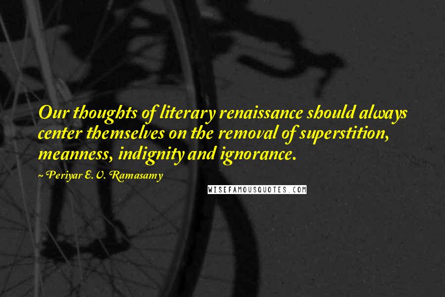 Periyar E.V. Ramasamy Quotes: Our thoughts of literary renaissance should always center themselves on the removal of superstition, meanness, indignity and ignorance.