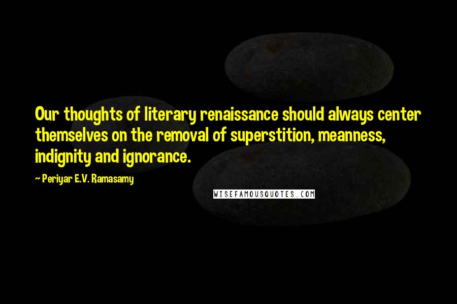 Periyar E.V. Ramasamy Quotes: Our thoughts of literary renaissance should always center themselves on the removal of superstition, meanness, indignity and ignorance.