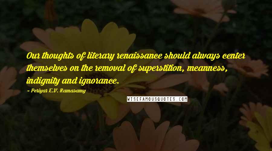 Periyar E.V. Ramasamy Quotes: Our thoughts of literary renaissance should always center themselves on the removal of superstition, meanness, indignity and ignorance.
