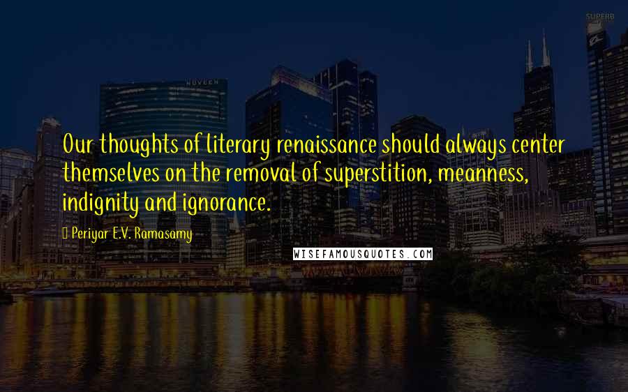 Periyar E.V. Ramasamy Quotes: Our thoughts of literary renaissance should always center themselves on the removal of superstition, meanness, indignity and ignorance.