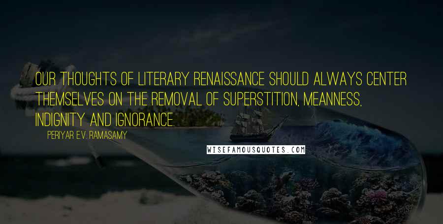 Periyar E.V. Ramasamy Quotes: Our thoughts of literary renaissance should always center themselves on the removal of superstition, meanness, indignity and ignorance.