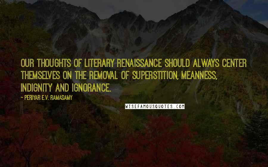 Periyar E.V. Ramasamy Quotes: Our thoughts of literary renaissance should always center themselves on the removal of superstition, meanness, indignity and ignorance.