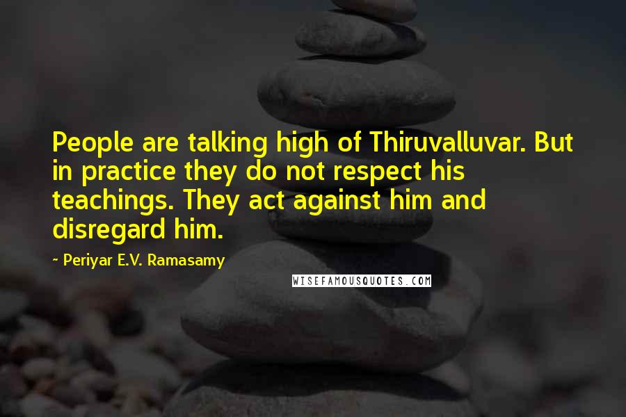 Periyar E.V. Ramasamy Quotes: People are talking high of Thiruvalluvar. But in practice they do not respect his teachings. They act against him and disregard him.