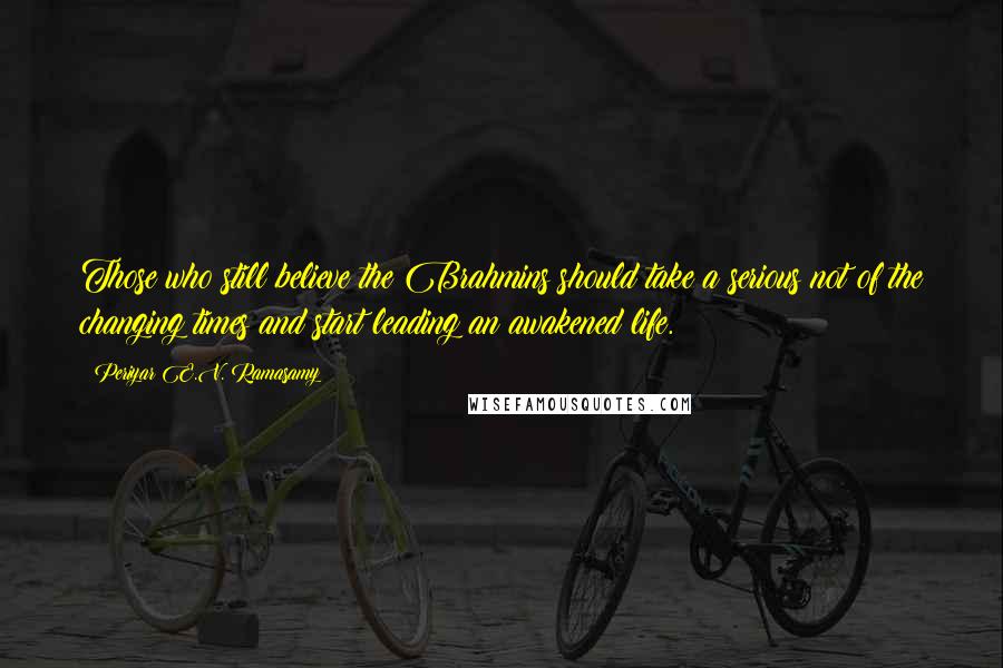 Periyar E.V. Ramasamy Quotes: Those who still believe the Brahmins should take a serious not of the changing times and start leading an awakened life.