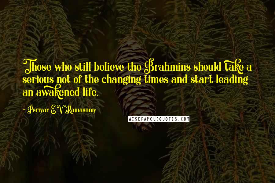 Periyar E.V. Ramasamy Quotes: Those who still believe the Brahmins should take a serious not of the changing times and start leading an awakened life.