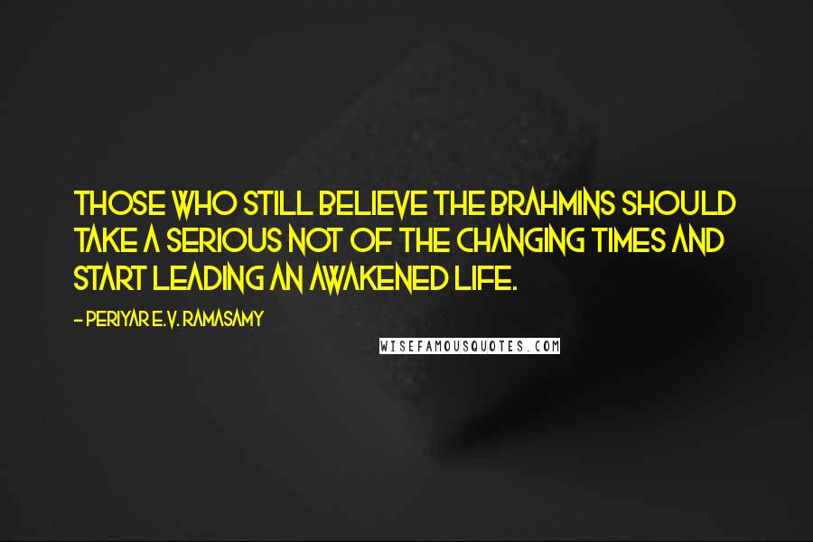 Periyar E.V. Ramasamy Quotes: Those who still believe the Brahmins should take a serious not of the changing times and start leading an awakened life.