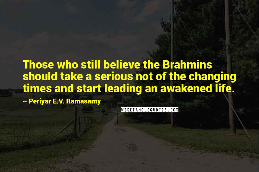 Periyar E.V. Ramasamy Quotes: Those who still believe the Brahmins should take a serious not of the changing times and start leading an awakened life.
