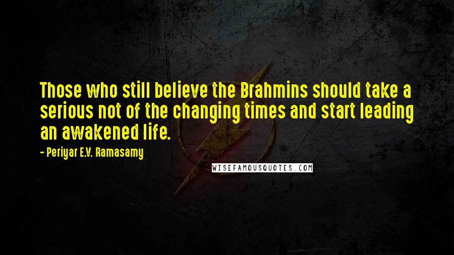 Periyar E.V. Ramasamy Quotes: Those who still believe the Brahmins should take a serious not of the changing times and start leading an awakened life.
