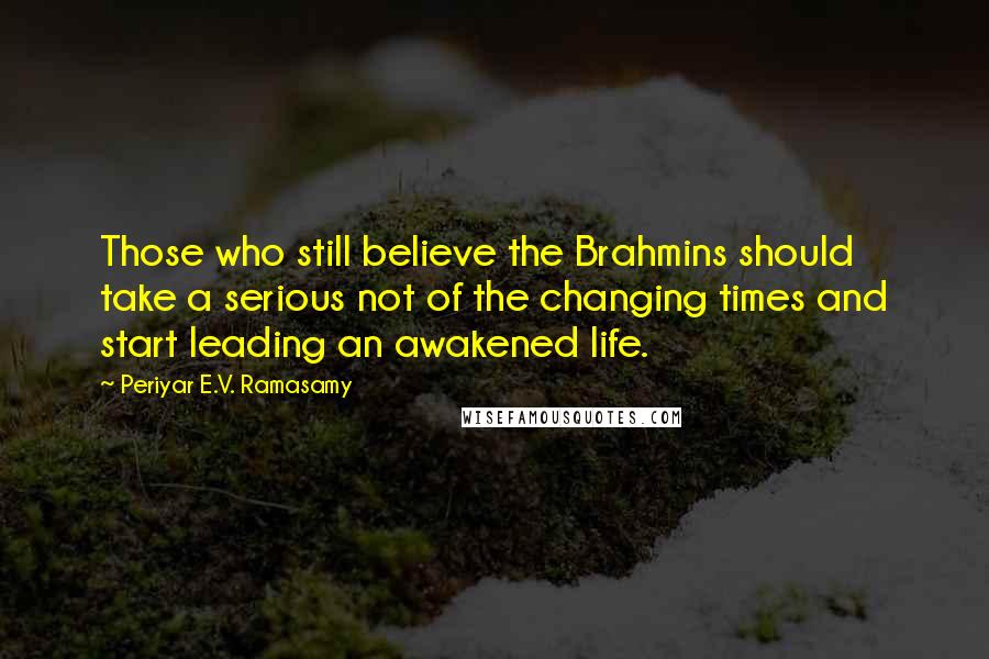 Periyar E.V. Ramasamy Quotes: Those who still believe the Brahmins should take a serious not of the changing times and start leading an awakened life.