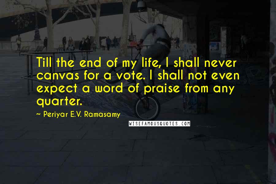 Periyar E.V. Ramasamy Quotes: Till the end of my life, I shall never canvas for a vote. I shall not even expect a word of praise from any quarter.