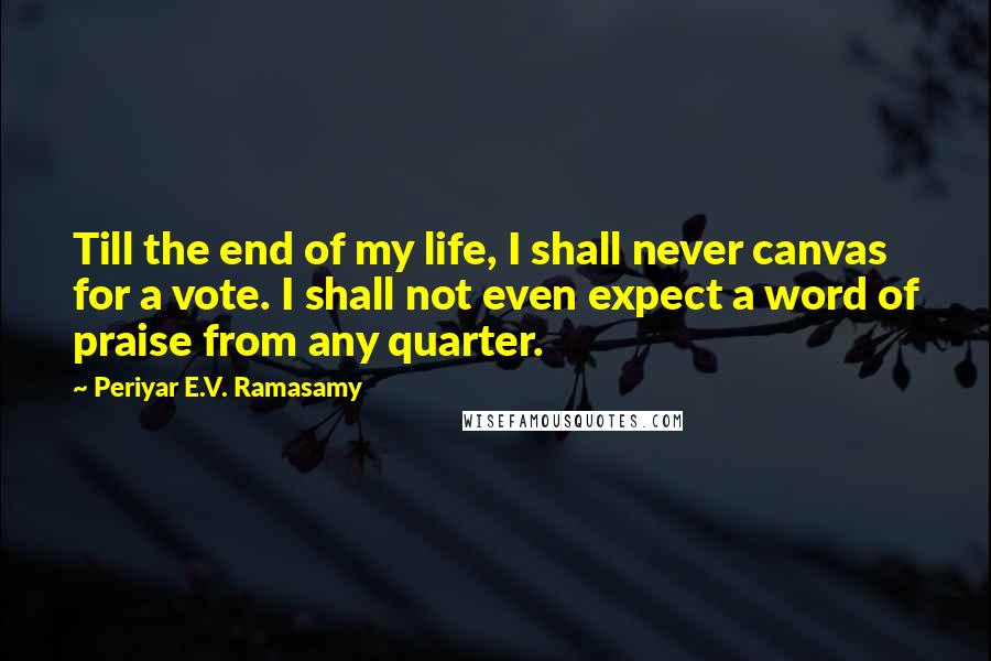 Periyar E.V. Ramasamy Quotes: Till the end of my life, I shall never canvas for a vote. I shall not even expect a word of praise from any quarter.