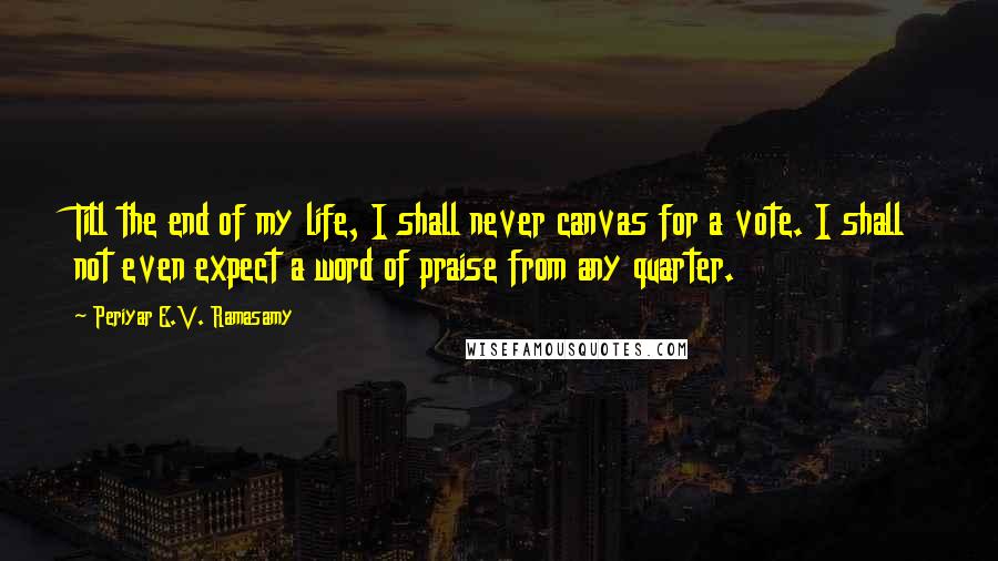 Periyar E.V. Ramasamy Quotes: Till the end of my life, I shall never canvas for a vote. I shall not even expect a word of praise from any quarter.