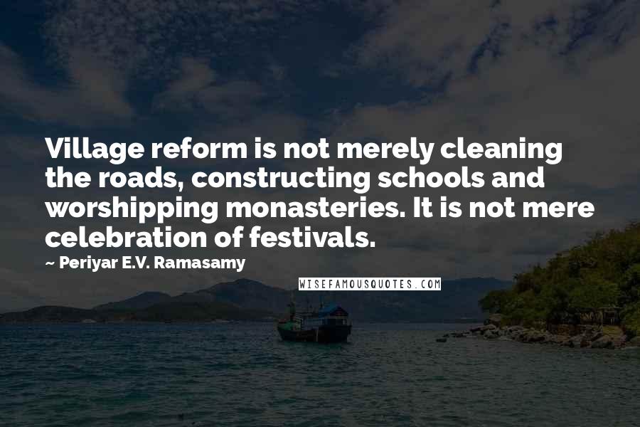 Periyar E.V. Ramasamy Quotes: Village reform is not merely cleaning the roads, constructing schools and worshipping monasteries. It is not mere celebration of festivals.