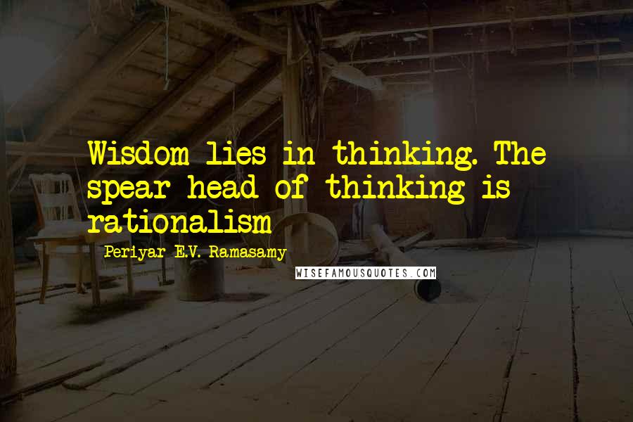 Periyar E.V. Ramasamy Quotes: Wisdom lies in thinking. The spear-head of thinking is rationalism