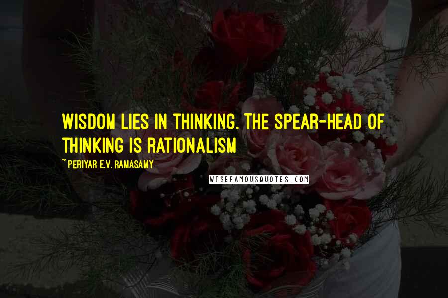 Periyar E.V. Ramasamy Quotes: Wisdom lies in thinking. The spear-head of thinking is rationalism