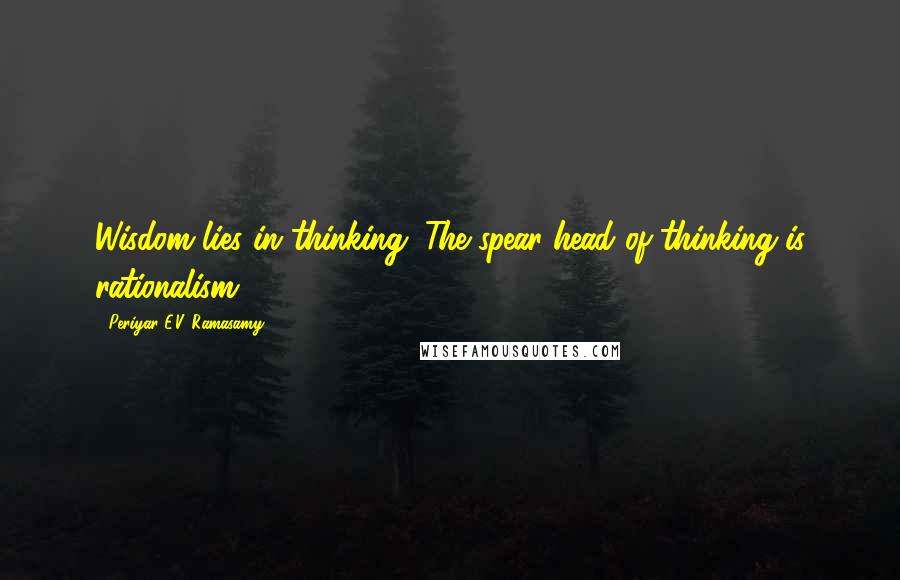 Periyar E.V. Ramasamy Quotes: Wisdom lies in thinking. The spear-head of thinking is rationalism