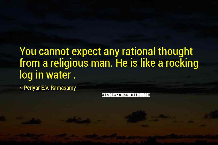 Periyar E.V. Ramasamy Quotes: You cannot expect any rational thought from a religious man. He is like a rocking log in water .