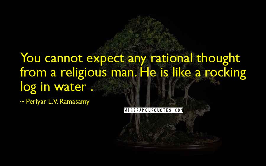 Periyar E.V. Ramasamy Quotes: You cannot expect any rational thought from a religious man. He is like a rocking log in water .