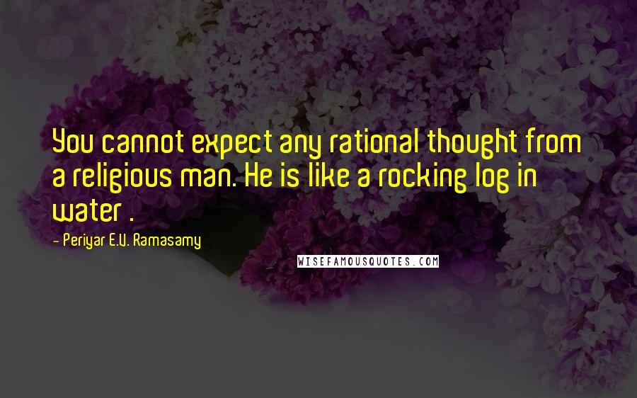 Periyar E.V. Ramasamy Quotes: You cannot expect any rational thought from a religious man. He is like a rocking log in water .