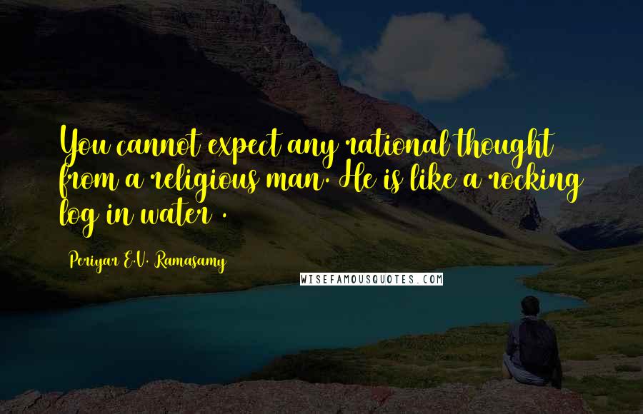 Periyar E.V. Ramasamy Quotes: You cannot expect any rational thought from a religious man. He is like a rocking log in water .