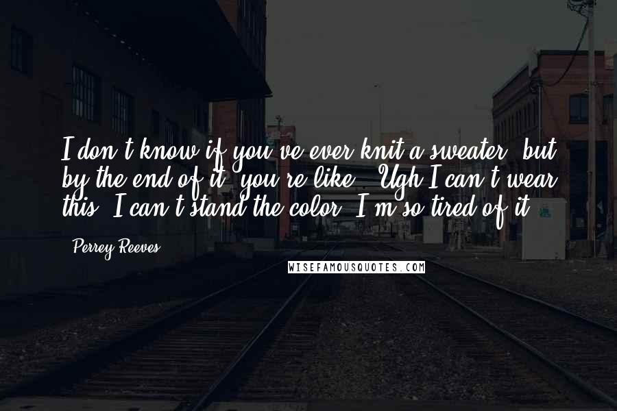 Perrey Reeves Quotes: I don't know if you've ever knit a sweater, but by the end of it, you're like, 'Ugh I can't wear this. I can't stand the color. I'm so tired of it.'