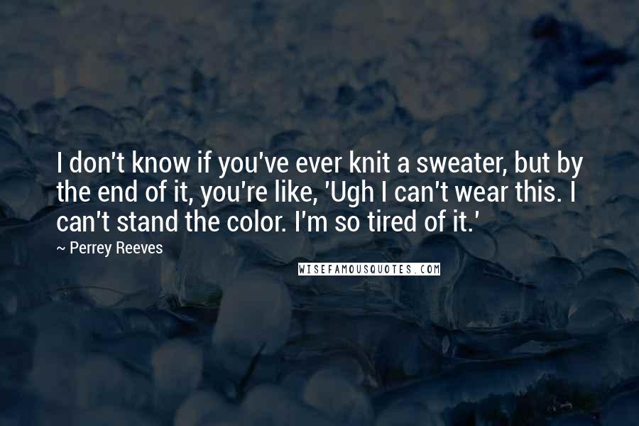 Perrey Reeves Quotes: I don't know if you've ever knit a sweater, but by the end of it, you're like, 'Ugh I can't wear this. I can't stand the color. I'm so tired of it.'