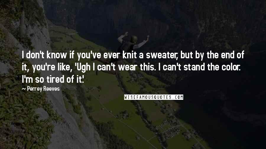 Perrey Reeves Quotes: I don't know if you've ever knit a sweater, but by the end of it, you're like, 'Ugh I can't wear this. I can't stand the color. I'm so tired of it.'