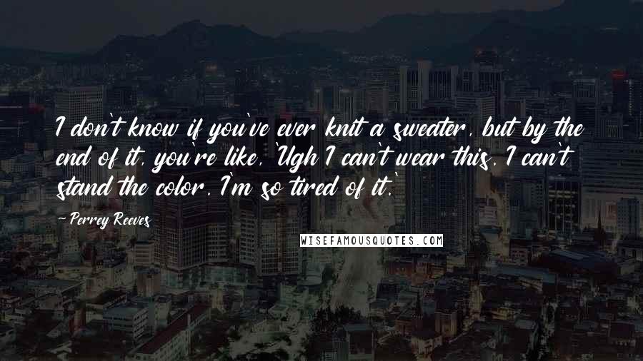 Perrey Reeves Quotes: I don't know if you've ever knit a sweater, but by the end of it, you're like, 'Ugh I can't wear this. I can't stand the color. I'm so tired of it.'