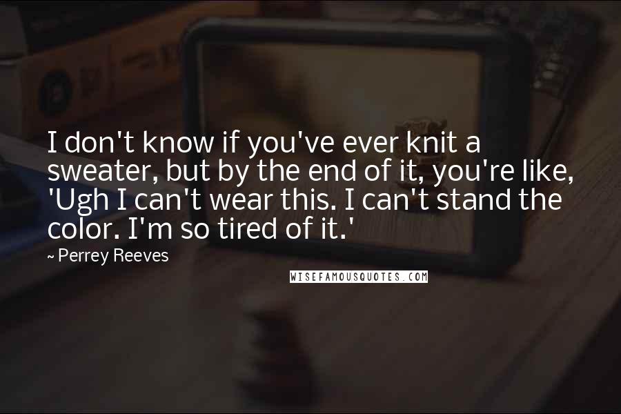 Perrey Reeves Quotes: I don't know if you've ever knit a sweater, but by the end of it, you're like, 'Ugh I can't wear this. I can't stand the color. I'm so tired of it.'