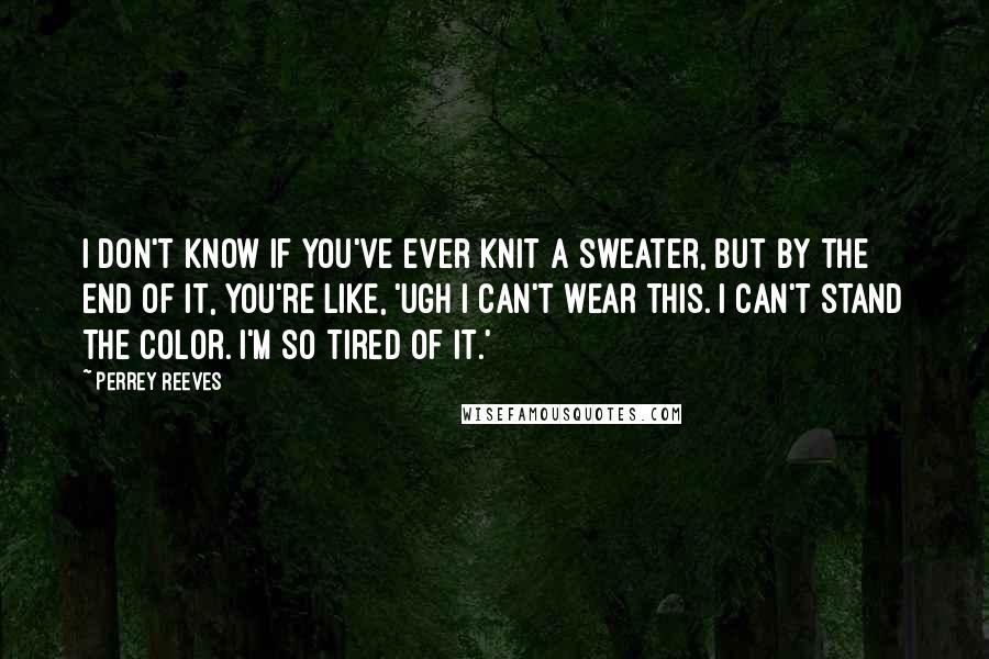 Perrey Reeves Quotes: I don't know if you've ever knit a sweater, but by the end of it, you're like, 'Ugh I can't wear this. I can't stand the color. I'm so tired of it.'