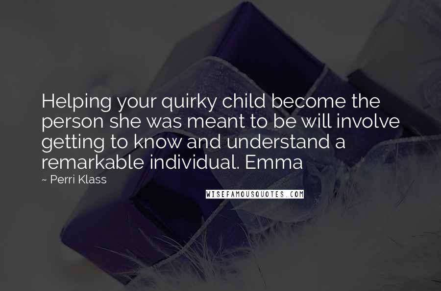 Perri Klass Quotes: Helping your quirky child become the person she was meant to be will involve getting to know and understand a remarkable individual. Emma