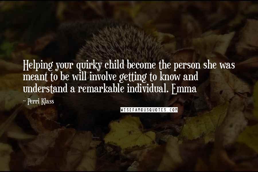 Perri Klass Quotes: Helping your quirky child become the person she was meant to be will involve getting to know and understand a remarkable individual. Emma