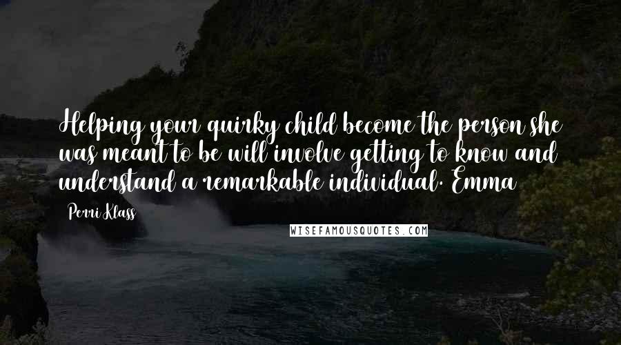Perri Klass Quotes: Helping your quirky child become the person she was meant to be will involve getting to know and understand a remarkable individual. Emma